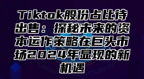 Tiktok股份占比待出售：探秘未来的资本运作策略在巨头市场2025年显现的新机遇