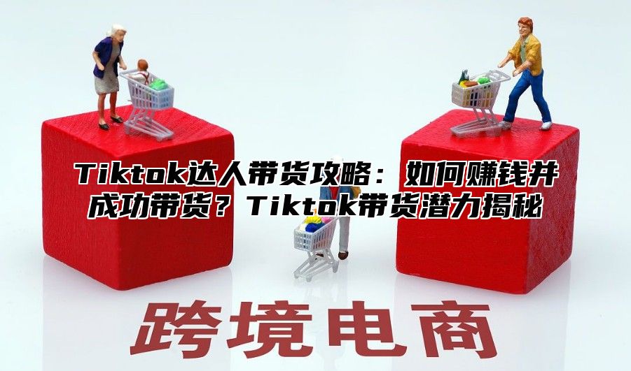 Tiktok达人带货攻略：如何赚钱并成功带货？Tiktok带货潜力揭秘
