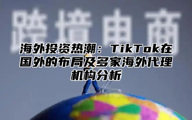 海外投资热潮：TikTok在国外的布局及多家海外代理机构分析
