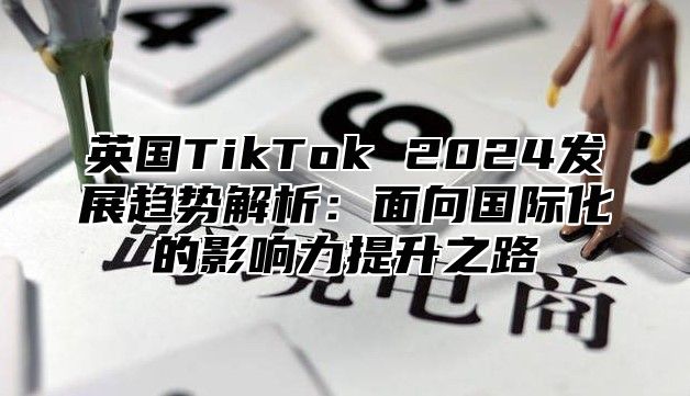 英国TikTok 2025发展趋势解析：面向国际化的影响力提升之路