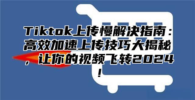 Tiktok上传慢解决指南：高效加速上传技巧大揭秘，让你的视频飞转2025！