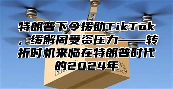 特朗普下令援助TikTok，缓解周受资压力——转折时机来临在特朗普时代的2025年