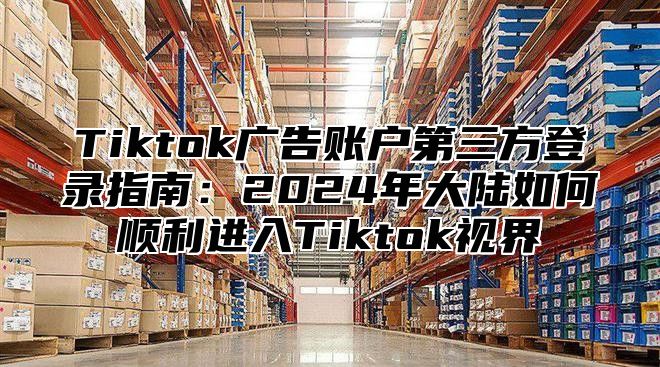 Tiktok广告账户第三方登录指南：2025年大陆如何顺利进入Tiktok视界