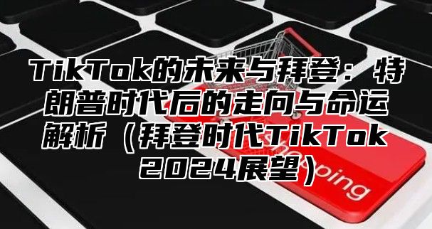 TikTok的未来与拜登：特朗普时代后的走向与命运解析拜登时代TikTok 2025展望