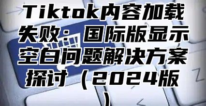 Tiktok内容加载失败：国际版显示空白问题解决方案探讨2025版