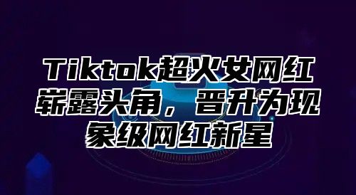 Tiktok超火女网红崭露头角，晋升为现象级网红新星