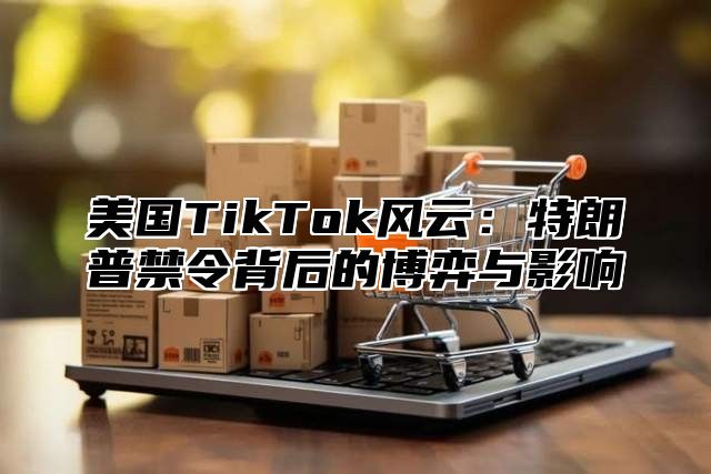 美国TikTok风云：特朗普禁令背后的博弈与影响