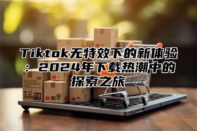 Tiktok无特效下的新体验：2025年下载热潮中的探索之旅