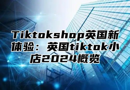 Tiktokshop英国新体验：英国tiktok小店2025概览