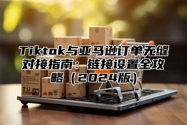 Tiktok与亚马逊订单无缝对接指南：链接设置全攻略2025版