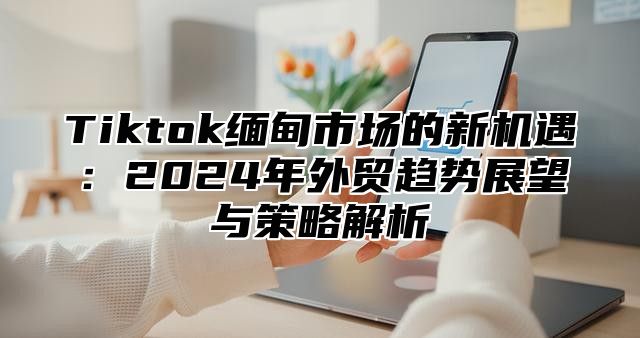 Tiktok缅甸市场的新机遇：2025年外贸趋势展望与策略解析