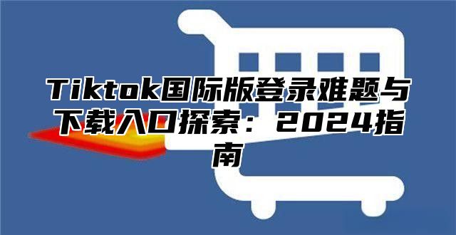 Tiktok国际版登录难题与下载入口探索：2025指南