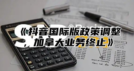 抖音国际版政策调整，加拿大业务终止