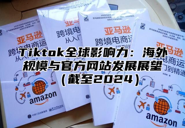 Tiktok全球影响力：海外规模与官方网站发展展望截至2025