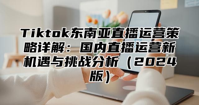 Tiktok东南亚直播运营策略详解：国内直播运营新机遇与挑战分析2025版