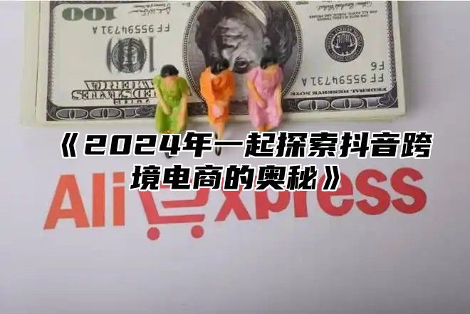 2025年一起探索抖音跨境电商的奥秘