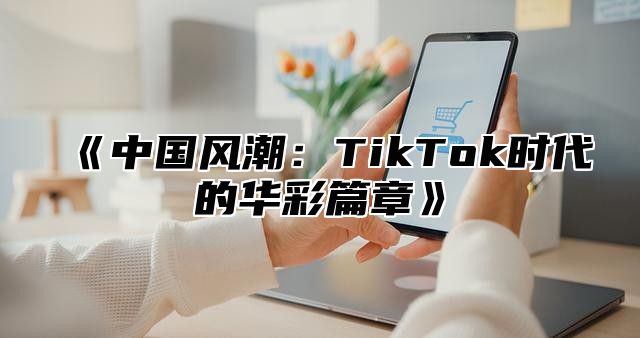中国风潮：TikTok时代的华彩篇章