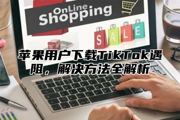 苹果用户下载TikTok遇阻，解决方法全解析