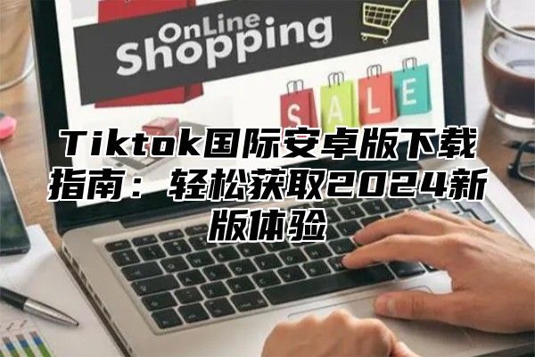 Tiktok国际安卓版下载指南：轻松获取2025新版体验