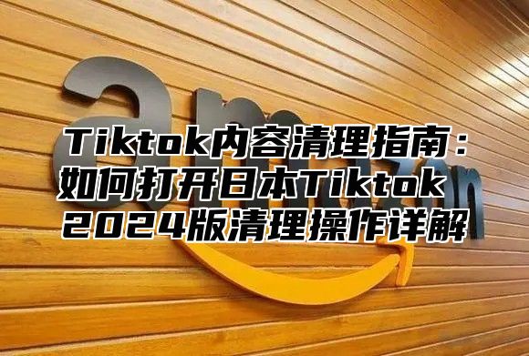 Tiktok内容清理指南：如何打开日本Tiktok 2025版清理操作详解
