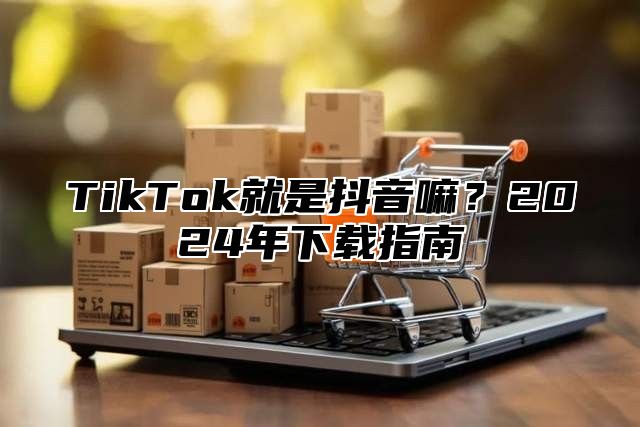 TikTok就是抖音嘛？2025年下载指南