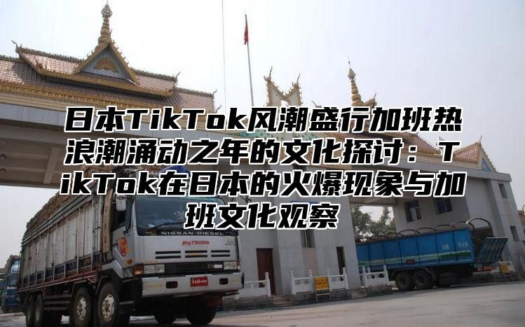 日本TikTok风潮盛行加班热浪潮涌动之年的文化探讨：TikTok在日本的火爆现象与加班文化观察