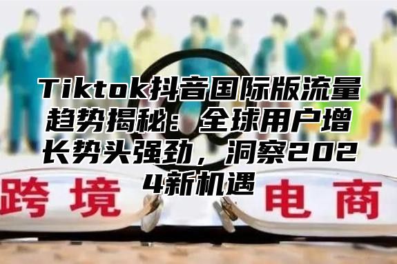 Tiktok抖音国际版流量趋势揭秘：全球用户增长势头强劲，洞察2025新机遇