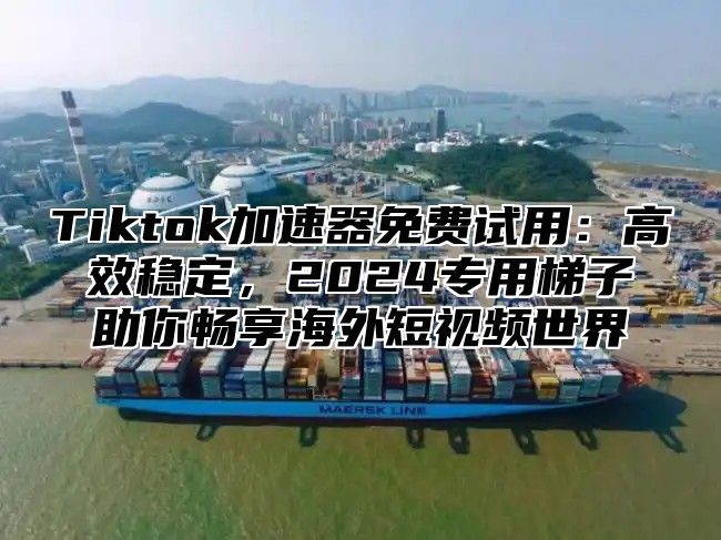 Tiktok加速器免费试用：高效稳定，2025专用梯子助你畅享海外短视频世界
