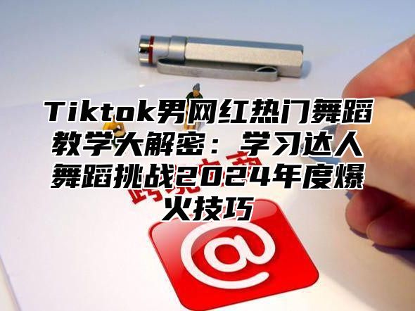 Tiktok男网红热门舞蹈教学大解密：学习达人舞蹈挑战2025年度爆火技巧