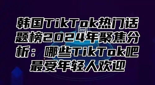 韩国TikTok热门话题榜2025年聚焦分析：哪些TikTok吧最受年轻人欢迎