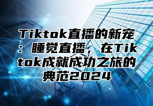 Tiktok直播的新宠：睡觉直播，在Tiktok成就成功之旅的典范2025