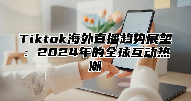 Tiktok海外直播趋势展望：2025年的全球互动热潮