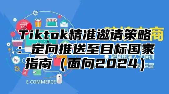 Tiktok精准邀请策略：定向推送至目标国家指南面向2025