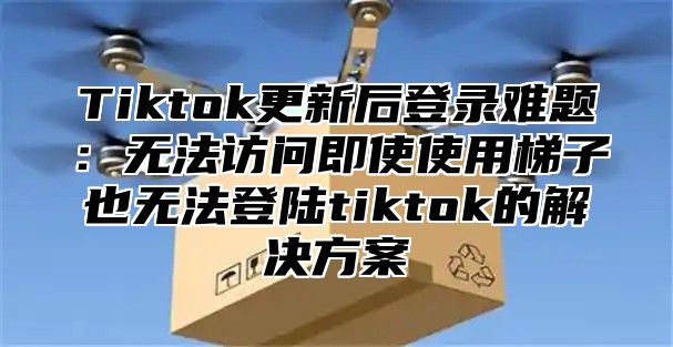 Tiktok更新后登录难题：无法访问即使使用梯子也无法登陆tiktok的解决方案