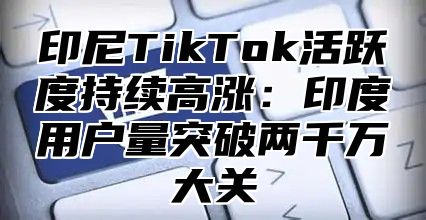印尼TikTok活跃度持续高涨：印度用户量突破两千万大关