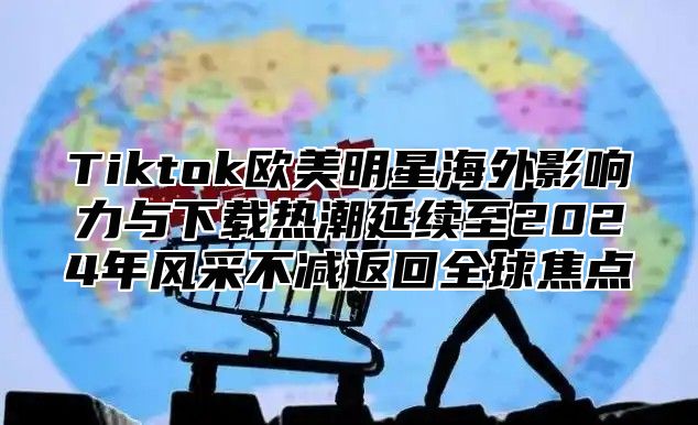 Tiktok欧美明星海外影响力与下载热潮延续至2025年风采不减返回全球焦点