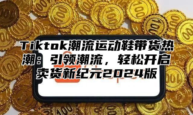 Tiktok潮流运动鞋带货热潮：引领潮流，轻松开启卖货新纪元2025版
