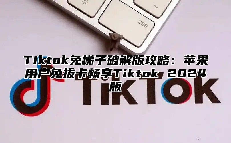 Tiktok免梯子破解版攻略：苹果用户免拔卡畅享Tiktok 2025版