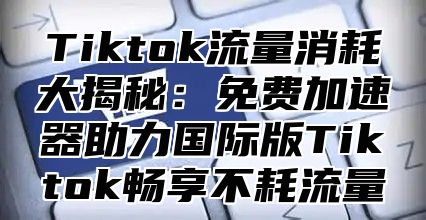 Tiktok流量消耗大揭秘：免费加速器助力国际版Tiktok畅享不耗流量