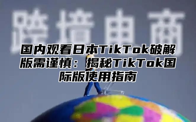 国内观看日本TikTok破解版需谨慎：揭秘TikTok国际版使用指南