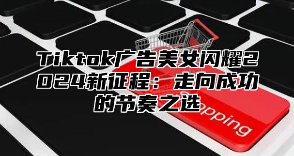 Tiktok广告美女闪耀2025新征程：走向成功的节奏之选