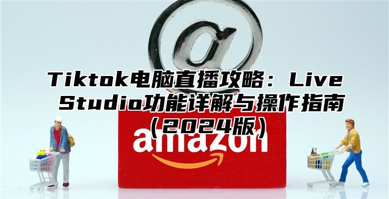 Tiktok电脑直播攻略：Live Studio功能详解与操作指南2025版