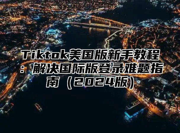 Tiktok美国版新手教程：解决国际版登录难题指南2025版