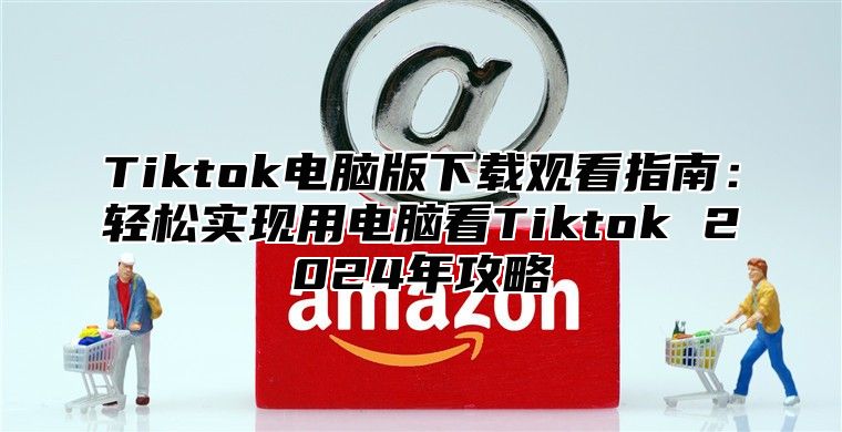 Tiktok电脑版下载观看指南：轻松实现用电脑看Tiktok 2025年攻略