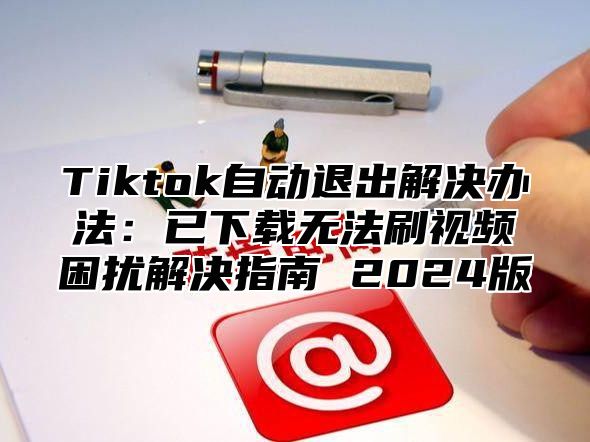 Tiktok自动退出解决办法：已下载无法刷视频困扰解决指南 2025版
