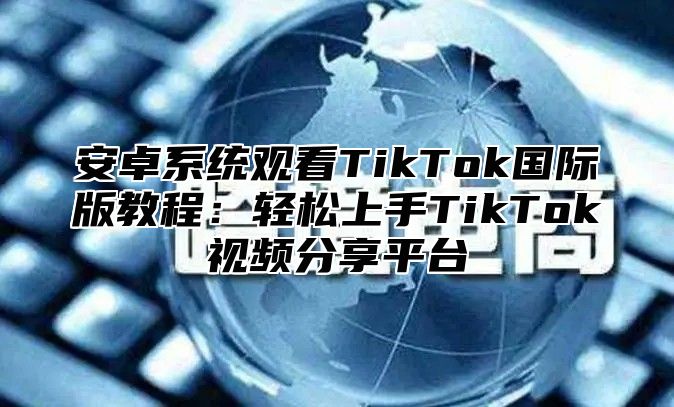 安卓系统观看TikTok国际版教程：轻松上手TikTok视频分享平台