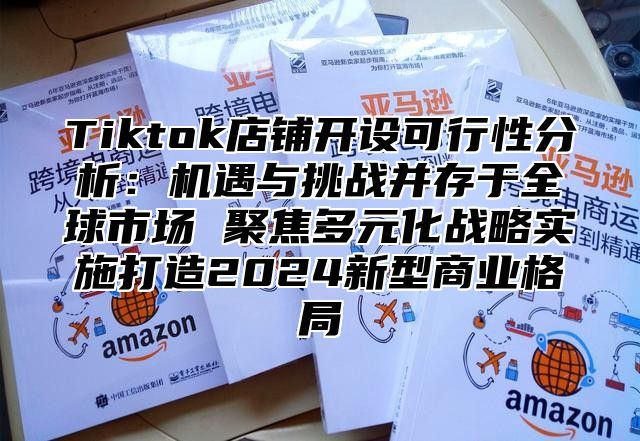 Tiktok店铺开设可行性分析：机遇与挑战并存于全球市场 聚焦多元化战略实施打造2025新型商业格局