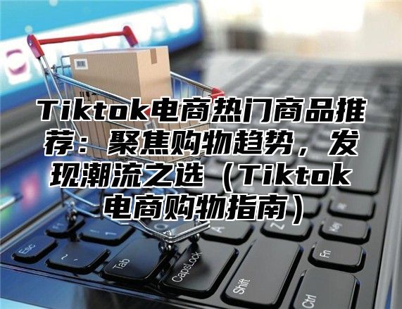 Tiktok电商热门商品推荐：聚焦购物趋势，发现潮流之选Tiktok电商购物指南