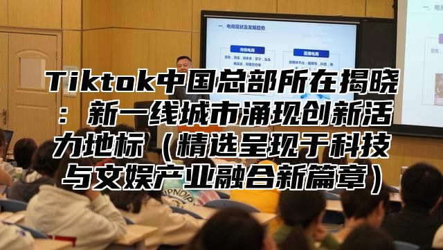 Tiktok中国总部所在揭晓：新一线城市涌现创新活力地标精选呈现于科技与文娱产业融合新篇章