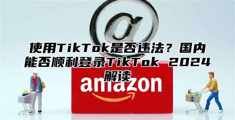 使用TikTok是否违法？国内能否顺利登录TikTok 2025解读